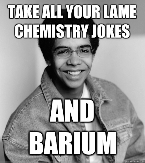 Take all your lame chemistry jokes And Barium  
