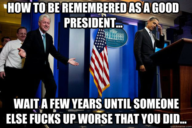 How to be remembered as a good President... Wait a few years until someone else fucks up worse that you did...  Inappropriate Timing Bill Clinton