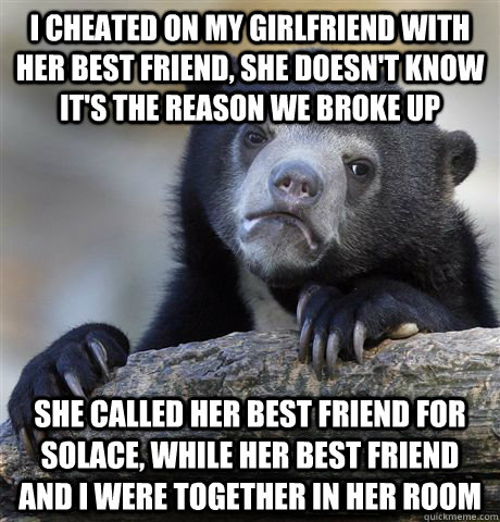 I cheated on my girlfriend with her best friend, she doesn't know it's the reason we broke up She called her best friend for solace, while her best friend and I were together in her room  Confession Bear