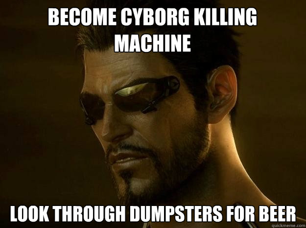 BECOME CYBORG KILLING
MACHINE LOOK THROUGH DUMPSTERS FOR BEER  