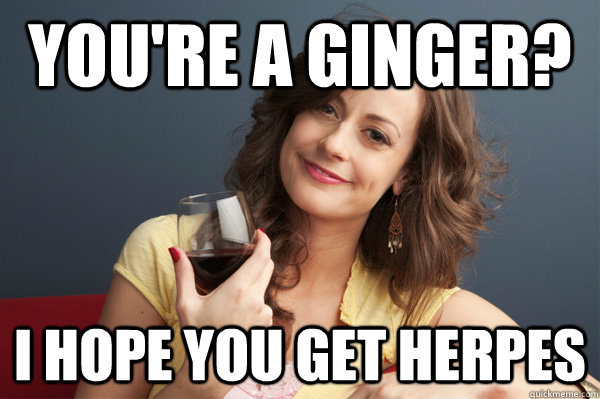 You're a ginger? I hope you get herpes  Forever Resentful Mother