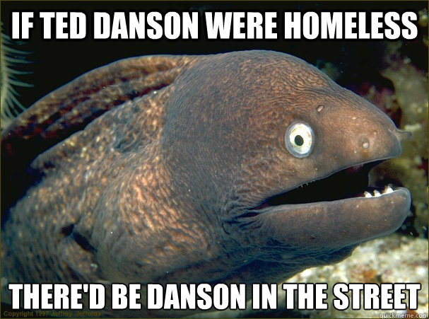 If ted danson were homeless there'd be danson in the street  Bad Joke Eel