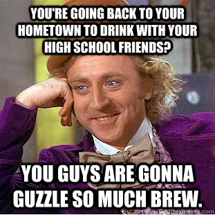 You're going back to your hometown to drink with your high school friends? You guys are gonna guzzle so much brew.  Condescending Wonka