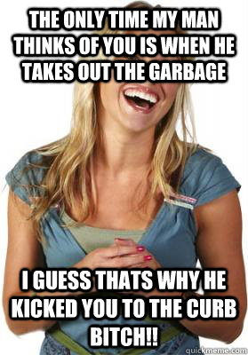 THE ONLY TIME MY MAN THINKS OF YOU IS WHEN HE TAKES OUT THE GARBAGE  I GUESS THATS WHY HE KICKED YOU TO THE CURB BITCH!!  Friend Zone Fiona