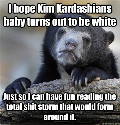 I hope Kim Kardashians baby turns out to be white Just so I can have fun reading the total shit storm that would form around it.  Confession Bear