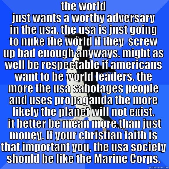  THE WORLD JUST WANTS A WORTHY ADVERSARY IN THE USA. THE USA IS JUST GOING TO NUKE THE WORLD IF THEY  SCREW UP BAD ENOUGH ANYWAYS. MIGHT AS WELL BE RESPECTABLE IF AMERICANS WANT TO BE WORLD LEADERS. THE MORE THE USA SABOTAGES PEOPLE AND USES PROPAGANDA THE Socially Awkward Penguin
