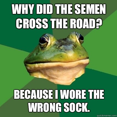 Why did the semen cross the road? Because I wore the wrong sock.  Foul Bachelor Frog