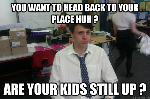 You want to head back to your place huh ? Are your kids still up ?  