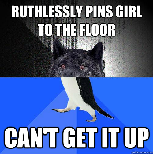 ruthlessly pins girl 
to the floor Can't get it up  