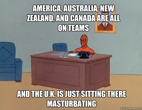 America, australia, new zealand, and canada are all on teams and the u.k. is just sitting there masturbating  masturbating spiderman
