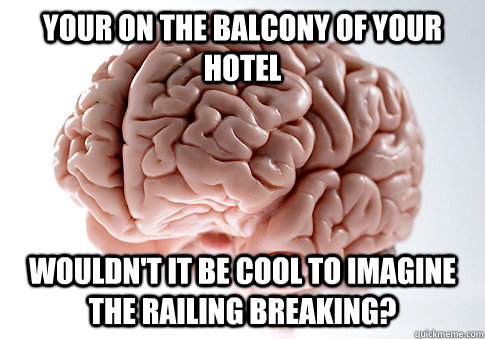 YOur on the balcony of your hotel WOuldn't it be cool to imagine the railing breaking?  ScumbagBrain