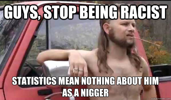 Guys, stop being racist Statistics mean nothing about him
as a nigger  Almost Politically Correct Redneck