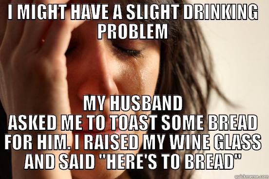 I MIGHT HAVE A SLIGHT DRINKING PROBLEM MY HUSBAND ASKED ME TO TOAST SOME BREAD FOR HIM. I RAISED MY WINE GLASS AND SAID 