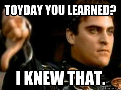Toyday you learned? I knew that.  Downvoting Roman
