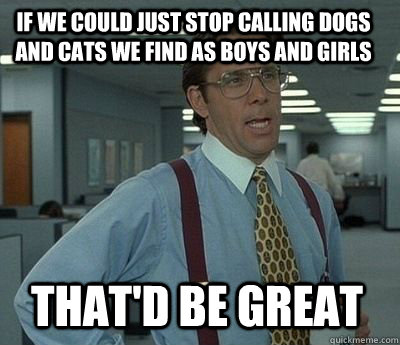 If we could just stop calling dogs and cats we find as boys and girls That'd be great - If we could just stop calling dogs and cats we find as boys and girls That'd be great  Bill Lumbergh