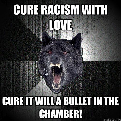 Cure racism with love Cure it will a bullet in the chamber! - Cure racism with love Cure it will a bullet in the chamber!  Insanity Wolf