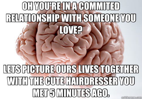 OH YOU'RE IN A COMMITED RELATIONSHIP WITH SOMEONE YOU LOVE? LETS PICTURE OURS LIVES TOGETHER WITH THE CUTE HAIRDRESSER YOU MET 5 MINUTES AGO. - OH YOU'RE IN A COMMITED RELATIONSHIP WITH SOMEONE YOU LOVE? LETS PICTURE OURS LIVES TOGETHER WITH THE CUTE HAIRDRESSER YOU MET 5 MINUTES AGO.  Scumbag Brain