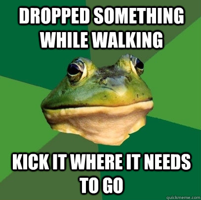 dropped something while walking kick it where it needs to go  Foul Bachelor Frog