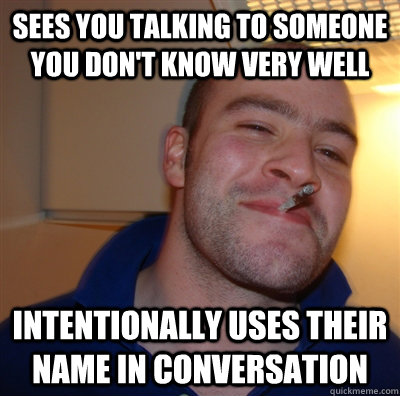 Sees you talking to someone you don't know very well  Intentionally uses their name in conversation  GoodGuyGreg
