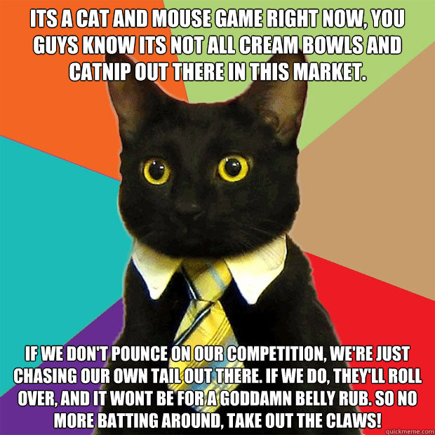 its a cat and mouse game right now, you guys know its not all cream bowls and catnip out there in this market. if we don't pounce on our competition, we're just chasing our own tail out there. if we do, they'll roll over, and it wont be for a goddamn bell - its a cat and mouse game right now, you guys know its not all cream bowls and catnip out there in this market. if we don't pounce on our competition, we're just chasing our own tail out there. if we do, they'll roll over, and it wont be for a goddamn bell  Business Cat