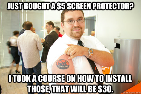 Just bought a $5 screen protector? I took a course on how to install those, that will be $30.  GeekSquad Gus