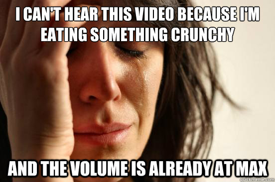 I can't hear this video because I'm eating something crunchy   And the volume is already at max  First World Problems