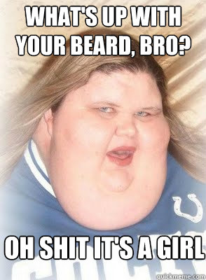 What's up with your beard, bro? Oh shit it's a girl  