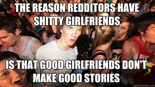 The reason redditors have shitty girlfriends Is that good girlfriends don't make good stories  Sudden Clarity Clarence