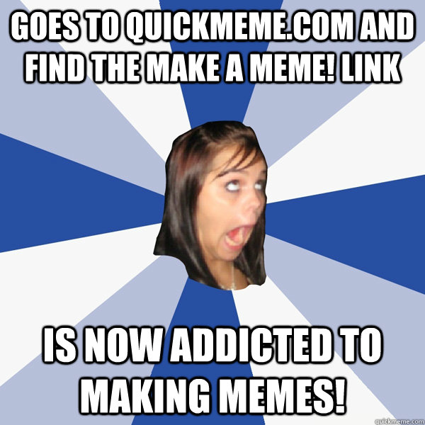 Goes to quickmeme.com and find the make a meme! link IS NOW ADDICTED TO MAKING MEMES!  Annoying Facebook Girl