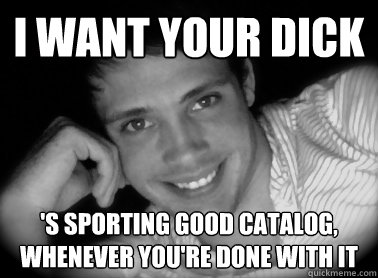 I want your dick 's sporting good catalog, whenever you're done with it  Normal Gay Man