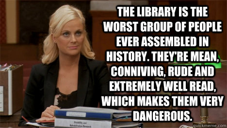 The library is the worst group of people ever assembled in history. They're mean, conniving, rude and extremely well read, which makes them very dangerous. - The library is the worst group of people ever assembled in history. They're mean, conniving, rude and extremely well read, which makes them very dangerous.  Misc