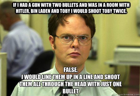 If i had a gun with two bullets and was in a room with Hitler, Bin Laden and toby i would shoot toby twice. FALSE.  
I would line them up in a line and shoot them all through the head with just one bullet - If i had a gun with two bullets and was in a room with Hitler, Bin Laden and toby i would shoot toby twice. FALSE.  
I would line them up in a line and shoot them all through the head with just one bullet  Schrute