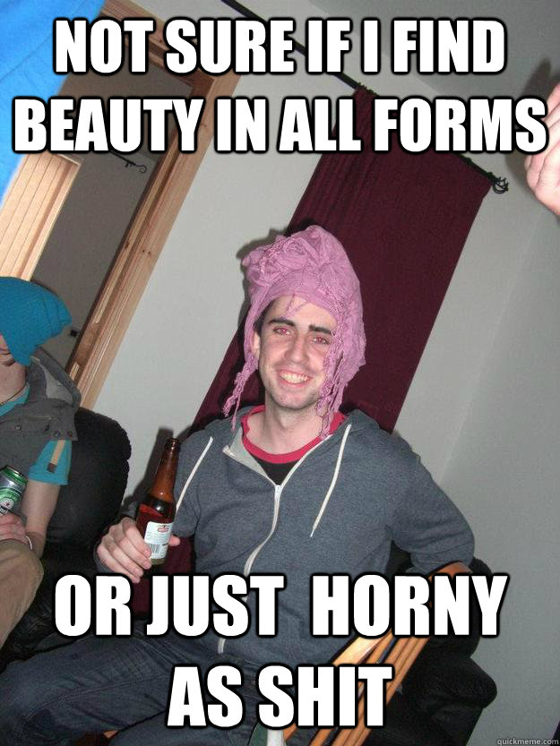 NOT SURE IF I FIND BEAUTY IN ALL FORMS OR JUST  HORNY AS SHIT  Horny