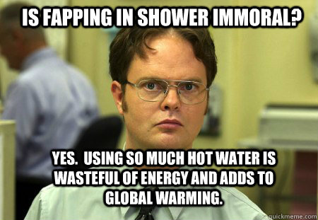 Is fapping in shower immoral? Yes.  Using so much hot water is wasteful of energy and adds to global warming.  Schrute