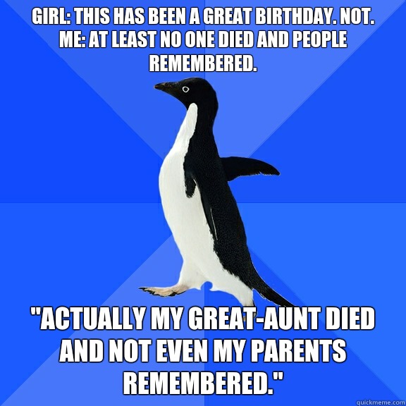 Girl: This has been a great birthday. Not. 
Me: At least no one died and people remembered.  