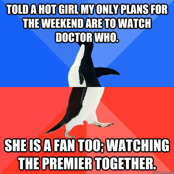 told a hot girl my only plans for the weekend are to watch Doctor Who. She is a fan too; Watching the premier together. - told a hot girl my only plans for the weekend are to watch Doctor Who. She is a fan too; Watching the premier together.  Socially Awkward Awesome Penguin