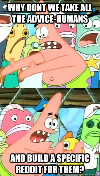 why dont we take all the advice-humans and build a specific reddit for them?  Push it somewhere else Patrick