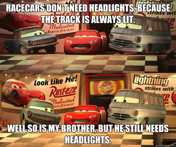 racecars don't need headlights, because the track is always lit. well,so is my brother, but he still needs headlights. - racecars don't need headlights, because the track is always lit. well,so is my brother, but he still needs headlights.  Cars