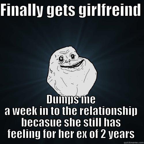 FINALLY GETS GIRLFREIND  DUMPS ME A WEEK IN TO THE RELATIONSHIP BECASUE SHE STILL HAS FEELING FOR HER EX OF 2 YEARS Forever Alone