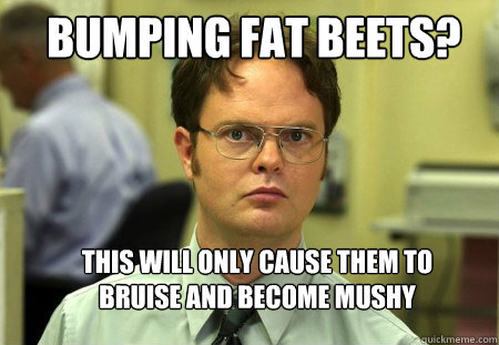 bumping fat beets? this will only cause them to bruise and become mushy  Schrute