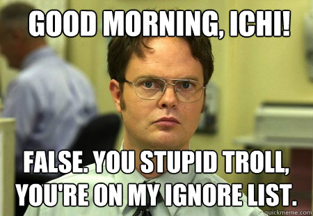 Good morning, Ichi!  false. You stupid troll, you're on my ignore list.  Schrute