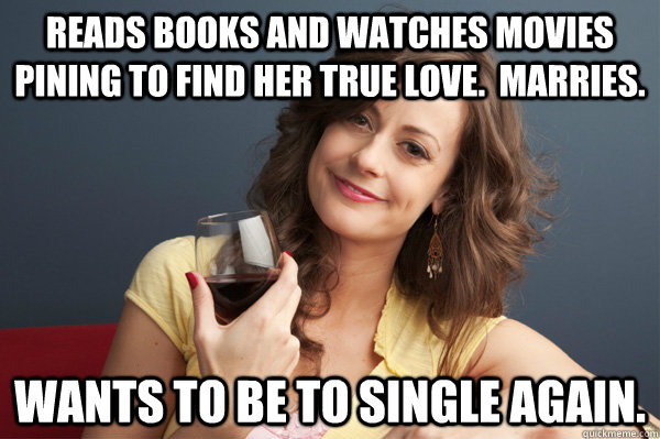 Reads books and watches movies pining to find her true love.  Marries. Wants to be to single again.  Forever Resentful Mother