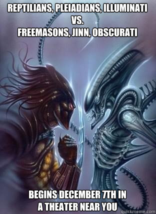 Reptilians, Pleiadians, Illuminati 
vs.
Freemasons, Jinn, Obscurati Begins December 7th in a theater near you - Reptilians, Pleiadians, Illuminati 
vs.
Freemasons, Jinn, Obscurati Begins December 7th in a theater near you  New World Order