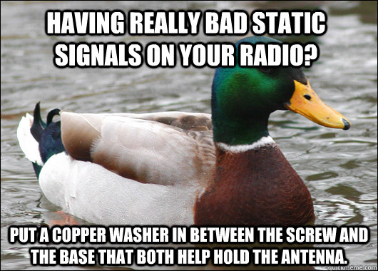 Having really bad static signals on your radio? Put a copper washer in between the screw and the base that both help hold the antenna.  - Having really bad static signals on your radio? Put a copper washer in between the screw and the base that both help hold the antenna.   Actual Advice Mallard