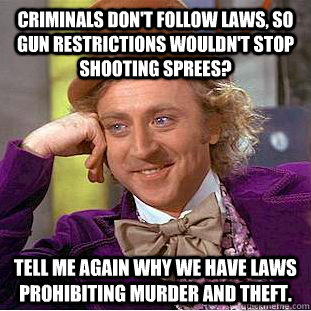 criminals don't follow laws, so gun restrictions wouldn't stop shooting sprees? Tell me again why we have laws prohibiting murder and theft. - criminals don't follow laws, so gun restrictions wouldn't stop shooting sprees? Tell me again why we have laws prohibiting murder and theft.  Condescending Wonka