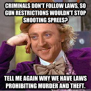 criminals don't follow laws, so gun restrictions wouldn't stop shooting sprees? Tell me again why we have laws prohibiting murder and theft.  Condescending Wonka