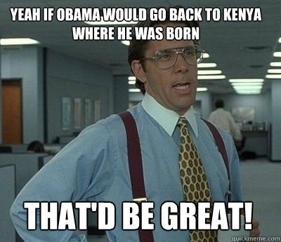 Yeah if Obama would go back to Kenya where he was born That'd be great!  Bill Lumbergh