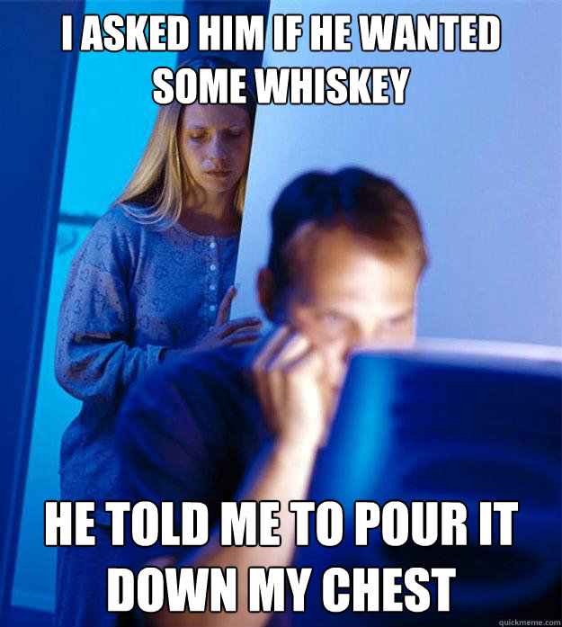 i asked him if he wanted some whiskey he told me to pour it down my chest  Redditors Wife