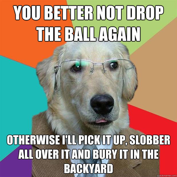 You better not drop the ball again otherwise I'll pick it up, slobber all over it and bury it in the backyard   