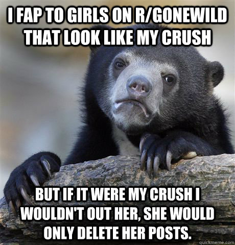 I fap to girls on r/gonewild that look like my crush But if it were my crush I wouldn't out her, she would only delete her posts.  Confession Bear